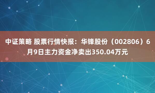 中证策略 股票行情快报：华锋股份（002806）6月9日主力资金净卖出350.04万元