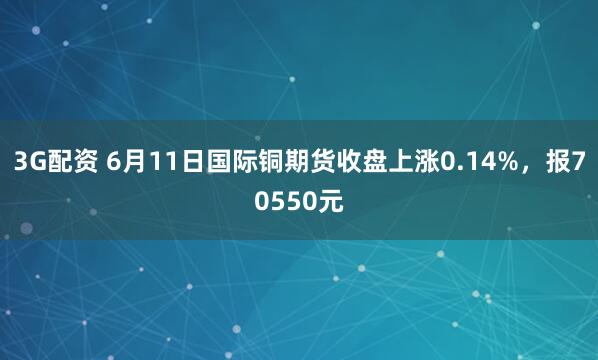 3G配资 6月11日国际铜期货收盘上涨0.14%，报70550元