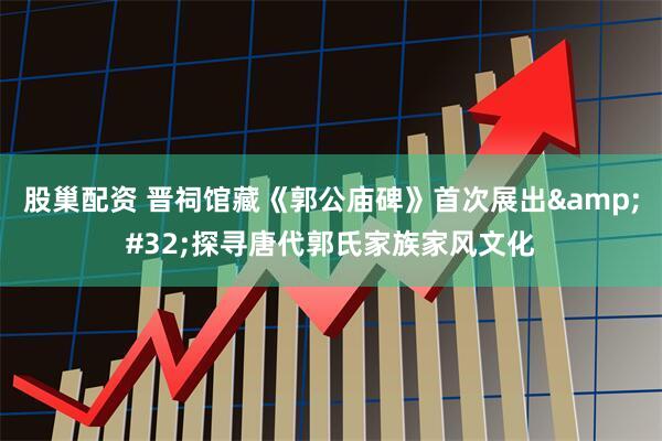 股巢配资 晋祠馆藏《郭公庙碑》首次展出&#32;探寻唐代郭氏家族家风文化