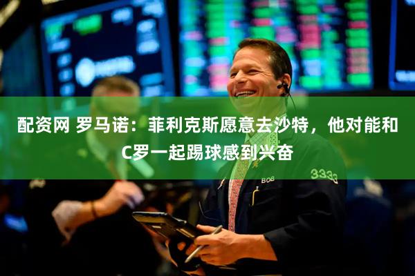 配资网 罗马诺：菲利克斯愿意去沙特，他对能和C罗一起踢球感到兴奋