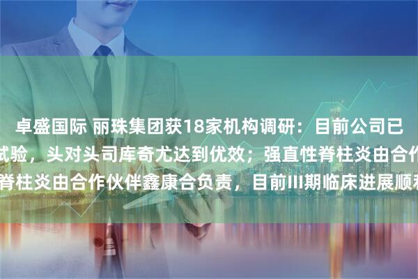 卓盛国际 丽珠集团获18家机构调研：目前公司已完成银屑病的III期临床试验，头对头司库奇尤达到优效；强直性脊柱炎由合作伙伴鑫康合负责，目前III期临床进展顺利（附调研问答）