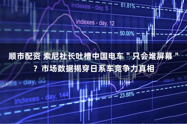 顺市配资 索尼社长吐槽中国电车＂只会堆屏幕＂？市场数据揭穿日系车竞争力真相