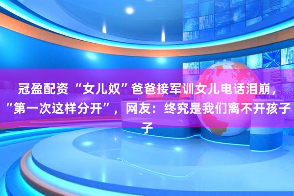 冠盈配资 “女儿奴”爸爸接军训女儿电话泪崩，“第一次这样分开”，网友：终究是我们离不开孩子