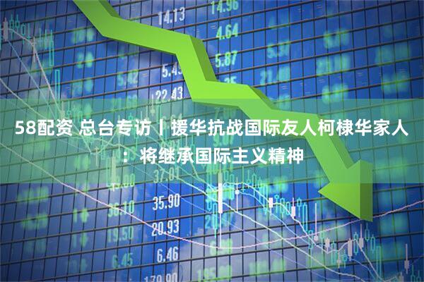 58配资 总台专访丨援华抗战国际友人柯棣华家人：将继承国际主义精神