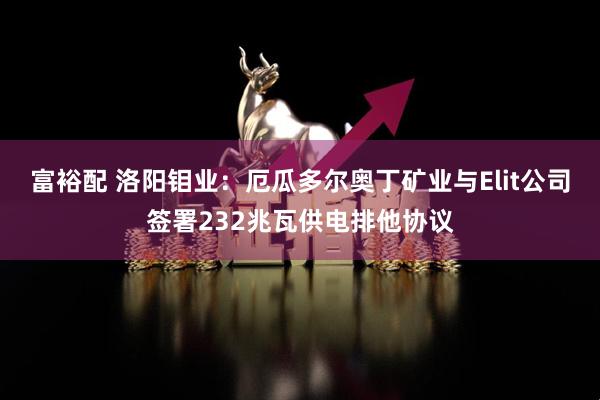 富裕配 洛阳钼业：厄瓜多尔奥丁矿业与Elit公司签署232兆瓦供电排他协议