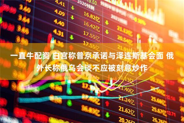 一直牛配资 白宫称普京承诺与泽连斯基会面 俄外长称俄乌会谈不应被刻意炒作