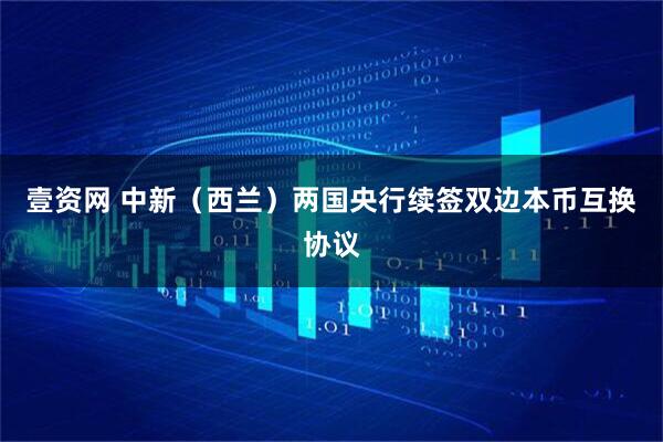 壹资网 中新（西兰）两国央行续签双边本币互换协议