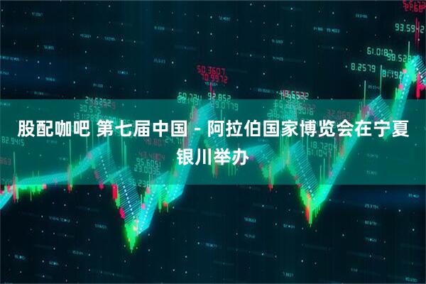 股配咖吧 第七届中国－阿拉伯国家博览会在宁夏银川举办