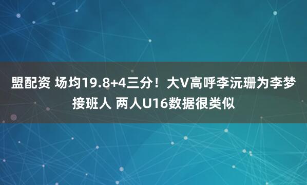 盟配资 场均19.8+4三分！大V高呼李沅珊为李梦接班人 两人U16数据很类似
