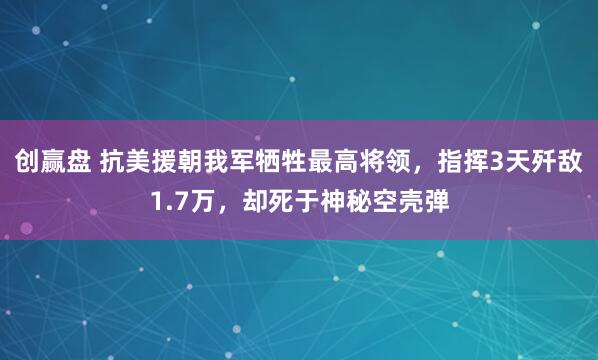 创赢盘 抗美援朝我军牺牲最高将领，指挥3天歼敌1.7万，却死于神秘空壳弹