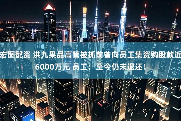 宏图配资 洪九果品高管被抓前曾向员工集资购股款近6000万元 员工：至今仍未退还！