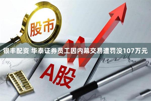 银丰配资 华泰证券员工因内幕交易遭罚没107万元