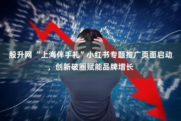 股升网 “上海伴手礼”小红书专题推广页面启动，创新破圈赋能品牌增长