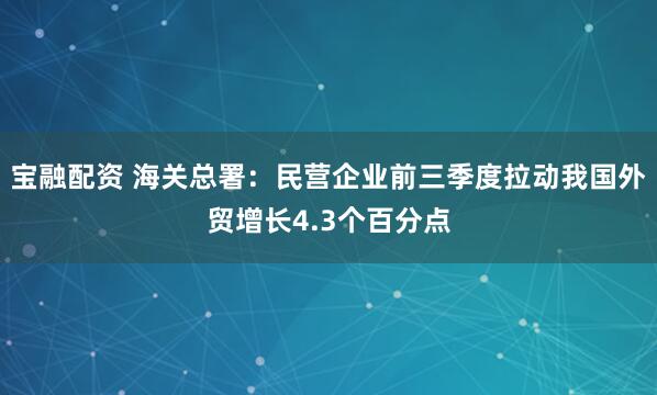 宝融配资 海关总署：民营企业前三季度拉动我国外贸增长4.3个百分点