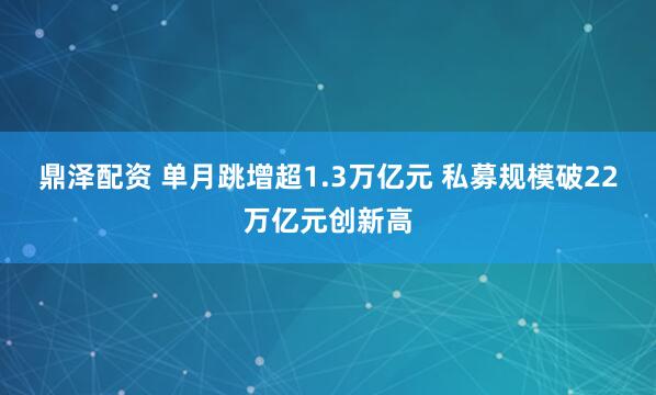 鼎泽配资 单月跳增超1.3万亿元 私募规模破22万亿元创新高