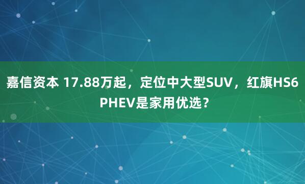 嘉信资本 17.88万起，定位中大型SUV，红旗HS6 PHEV是家用优选？