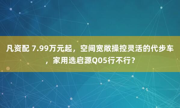凡资配 7.99万元起，空间宽敞操控灵活的代步车，家用选启源Q05行不行？