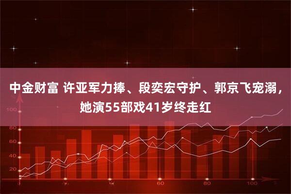 中金财富 许亚军力捧、段奕宏守护、郭京飞宠溺，她演55部戏41岁终走红