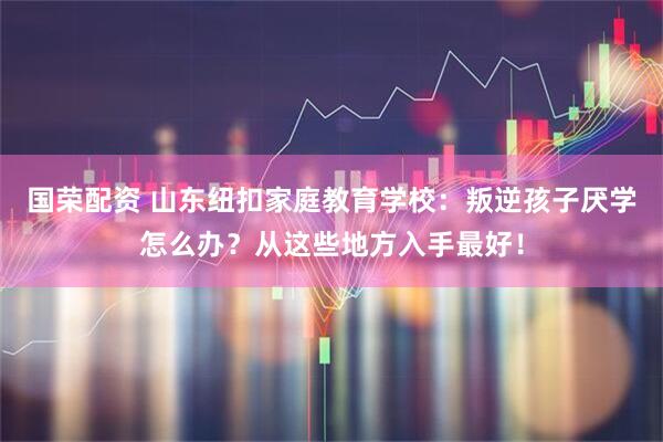 国荣配资 山东纽扣家庭教育学校：叛逆孩子厌学怎么办？从这些地方入手最好！