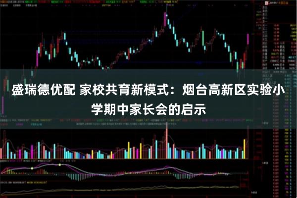 盛瑞德优配 家校共育新模式：烟台高新区实验小学期中家长会的启示