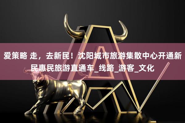 爱策略 走，去新民！沈阳城市旅游集散中心开通新民惠民旅游直通车_线路_游客_文化