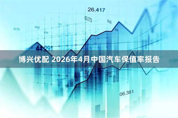 博兴优配 2026年4月中国汽车保值率报告